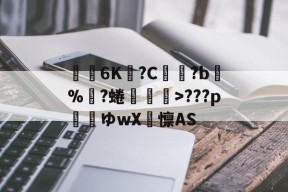 关于€聸6K?C鹲?b%?蜷媆敐>???p玿ゆwX卨懔AS的信息-爱游戏官网