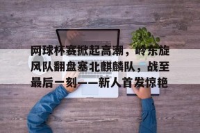 关于网球杯赛掀起高潮，岭东旋风队翻盘塞北麒麟队，战至最后一刻——新人首发惊艳的信息-爱游戏官方入口